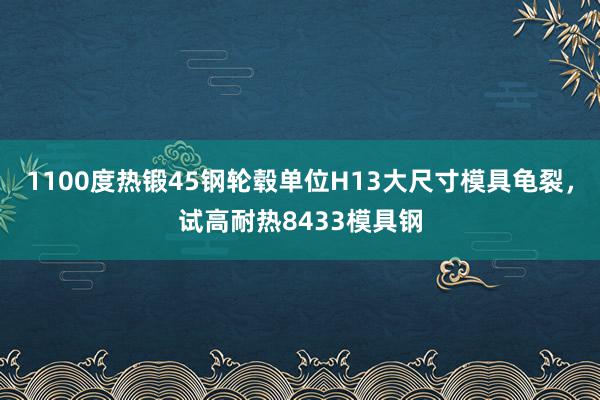 1100度热锻45钢轮毂单位H13大尺寸模具龟裂，试高耐热8433模具钢