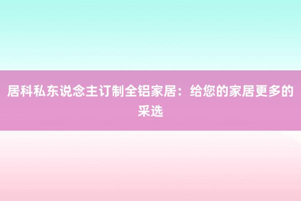 居科私东说念主订制全铝家居：给您的家居更多的采选