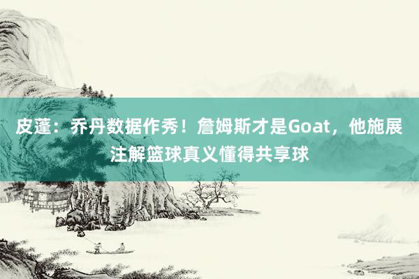 皮蓬：乔丹数据作秀！詹姆斯才是Goat，他施展注解篮球真义懂得共享球