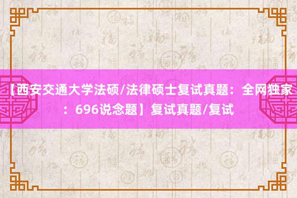 【西安交通大学法硕/法律硕士复试真题：全网独家：696说念题】复试真题/复试