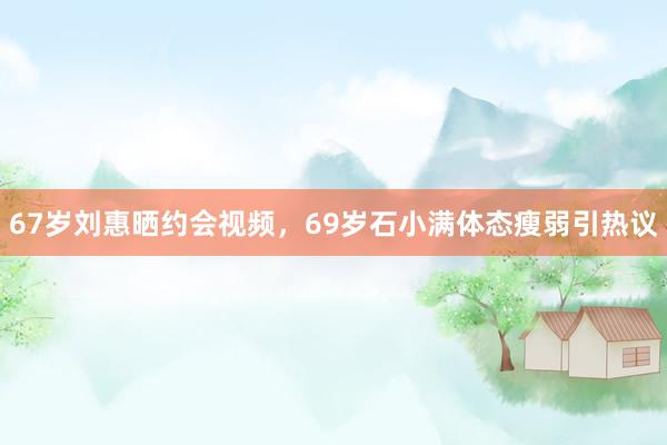 67岁刘惠晒约会视频，69岁石小满体态瘦弱引热议