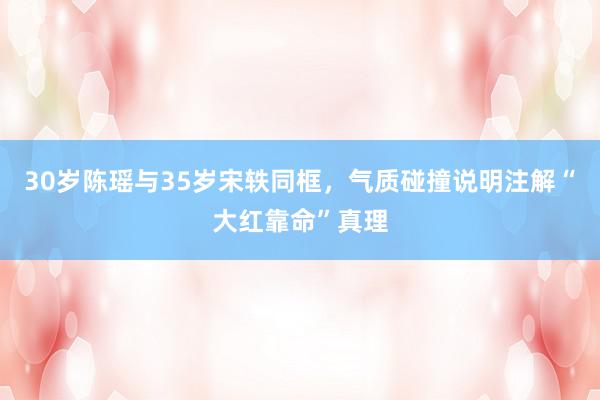 30岁陈瑶与35岁宋轶同框，气质碰撞说明注解“大红靠命”真理