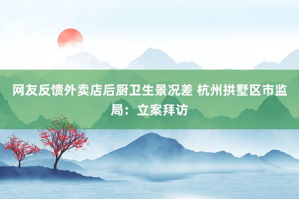 网友反馈外卖店后厨卫生景况差 杭州拱墅区市监局：立案拜访