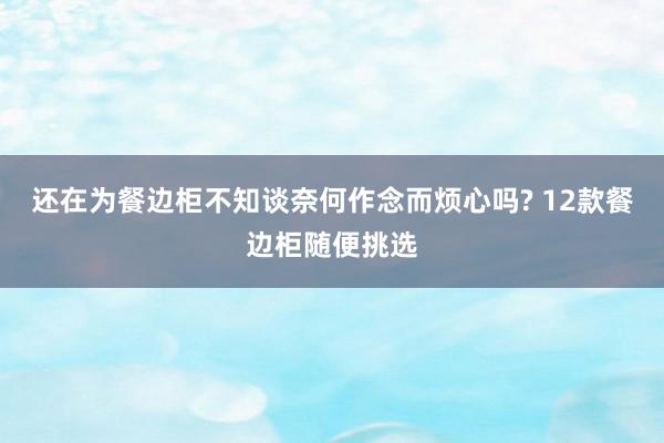 还在为餐边柜不知谈奈何作念而烦心吗? 12款餐边柜随便挑选