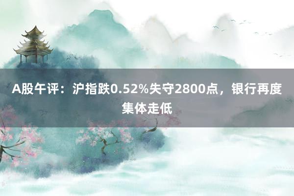 A股午评：沪指跌0.52%失守2800点，银行再度集体走低