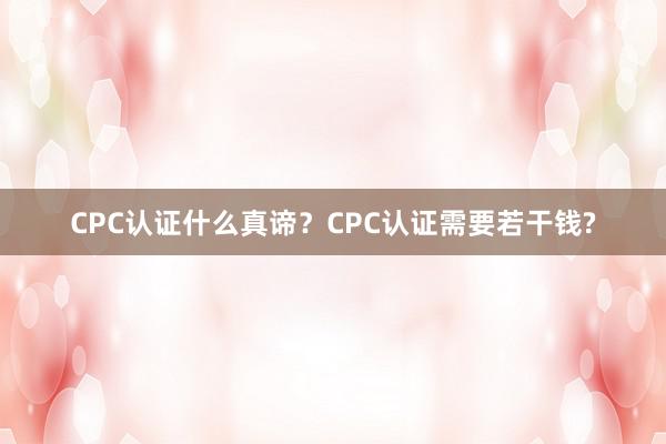 CPC认证什么真谛？CPC认证需要若干钱?