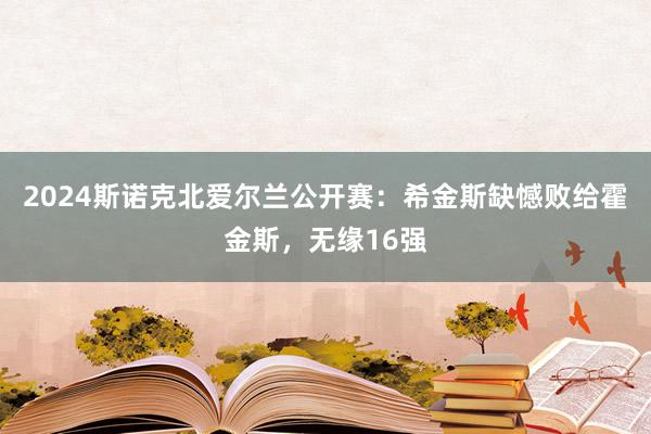 2024斯诺克北爱尔兰公开赛：希金斯缺憾败给霍金斯，无缘16强