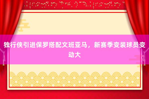 独行侠引进保罗搭配文班亚马，新赛季变装球员变动大